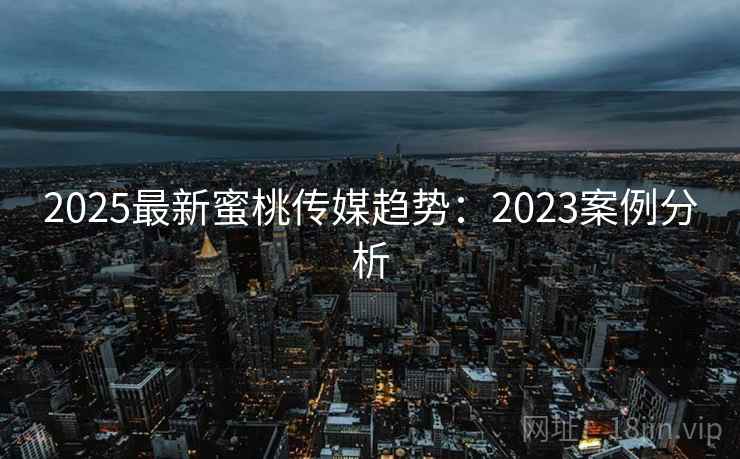 2025最新蜜桃传媒趋势：2023案例分析