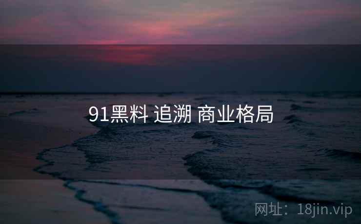 91黑料 追溯 商业格局