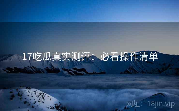 17吃瓜真实测评：必看操作清单