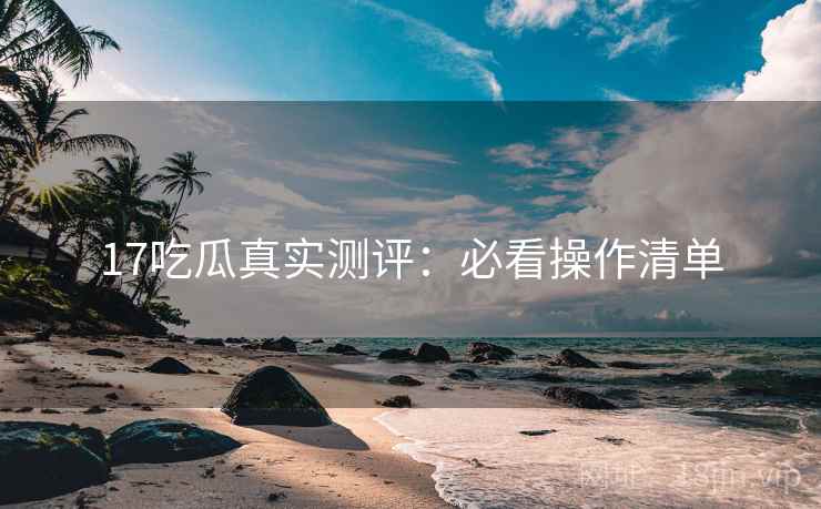 17吃瓜真实测评：必看操作清单