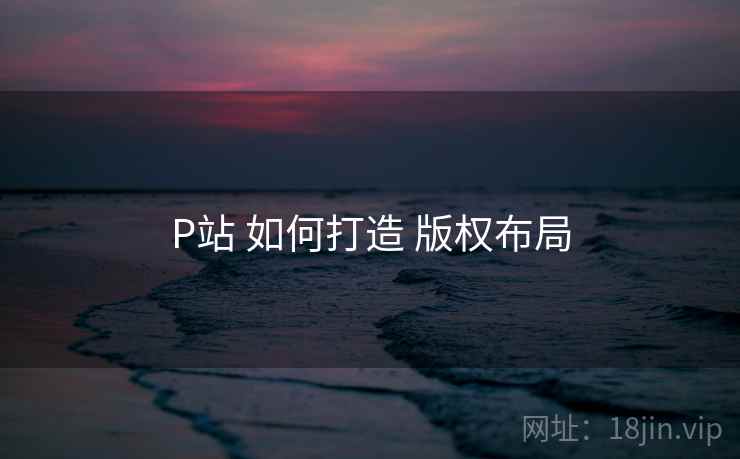 P站 如何打造 版权布局
