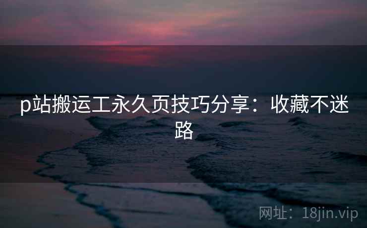 p站搬运工永久页技巧分享：收藏不迷路