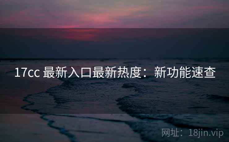 17cc 最新入口最新热度：新功能速查