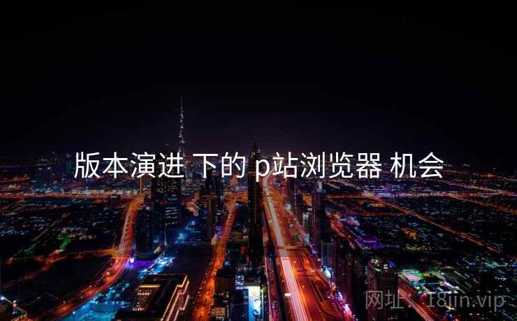 版本演进 下的 p站浏览器 机会