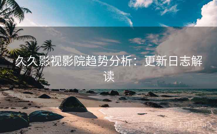 久久影视影院趋势分析：更新日志解读