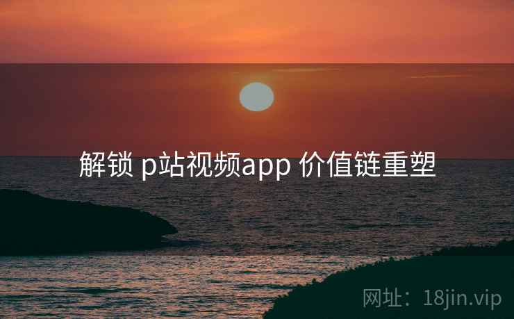 解锁 p站视频app 价值链重塑