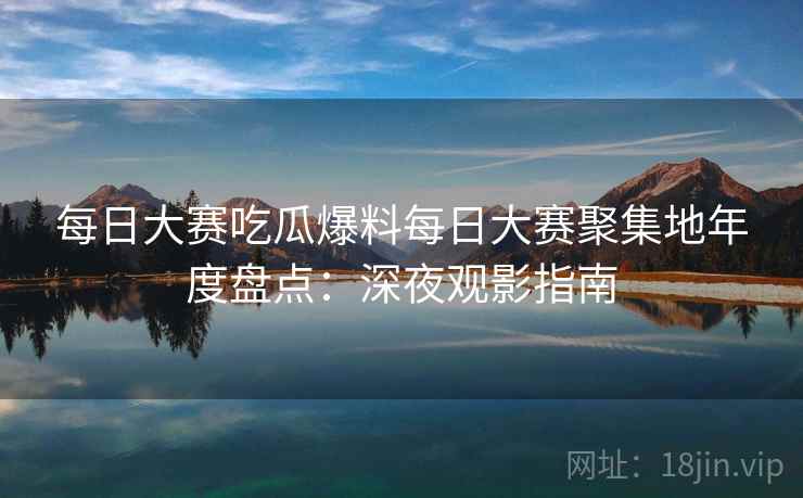 每日大赛吃瓜爆料每日大赛聚集地年度盘点：深夜观影指南