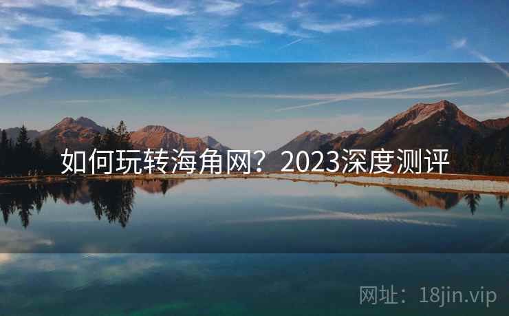 如何玩转海角网？2023深度测评