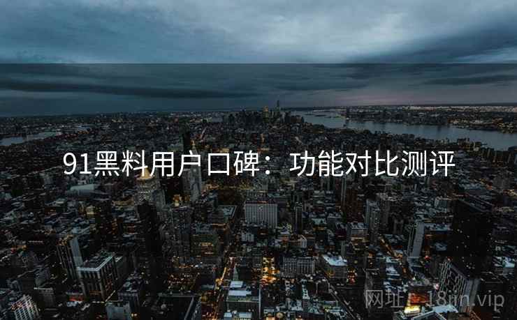 91黑料用户口碑：功能对比测评